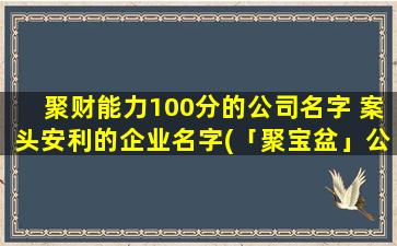 聚财能力100分的公司名字 案头安利的企业名字(「聚宝盆」公司：让您的财富水涨船高！)